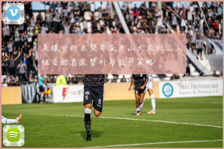 美媒分析东契奇亚历山大文班三人组合的首发替补与裁员策略