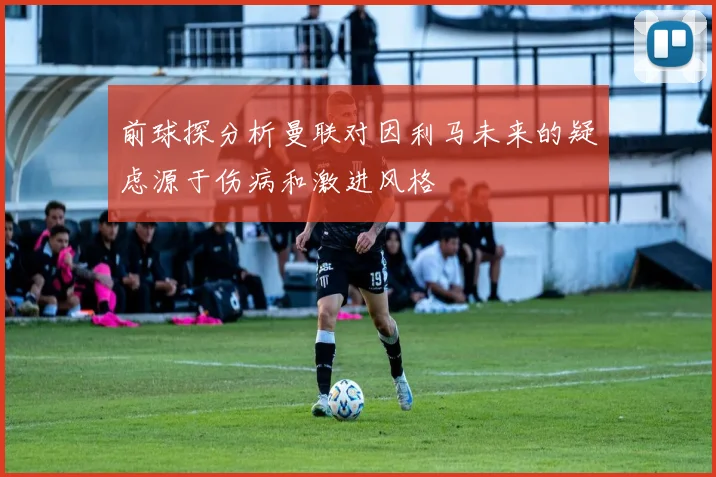 前球探分析曼联对因利马未来的疑虑源于伤病和激进风格