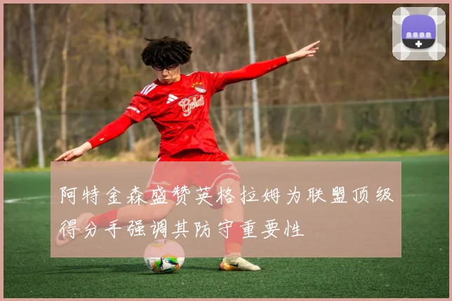 阿特金森盛赞英格拉姆为联盟顶级得分手强调其防守重要性