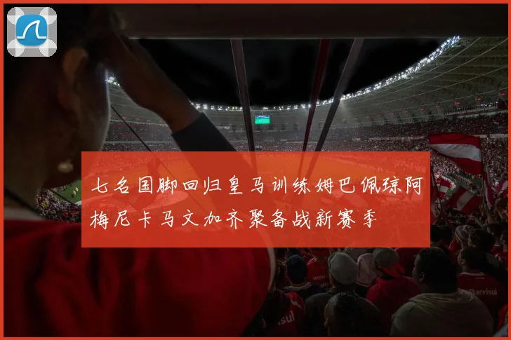 七名国脚回归皇马训练姆巴佩琼阿梅尼卡马文加齐聚备战新赛季