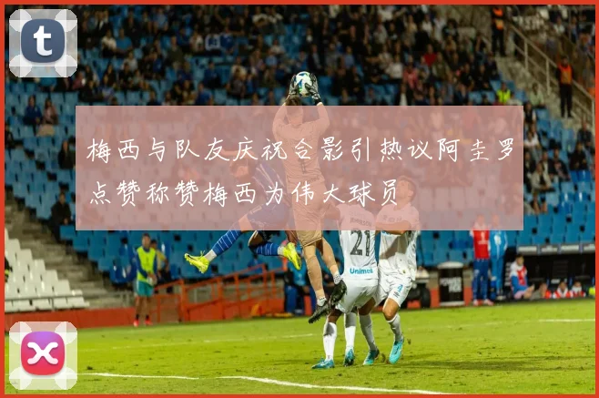 梅西与队友庆祝合影引热议阿圭罗点赞称赞梅西为伟大球员