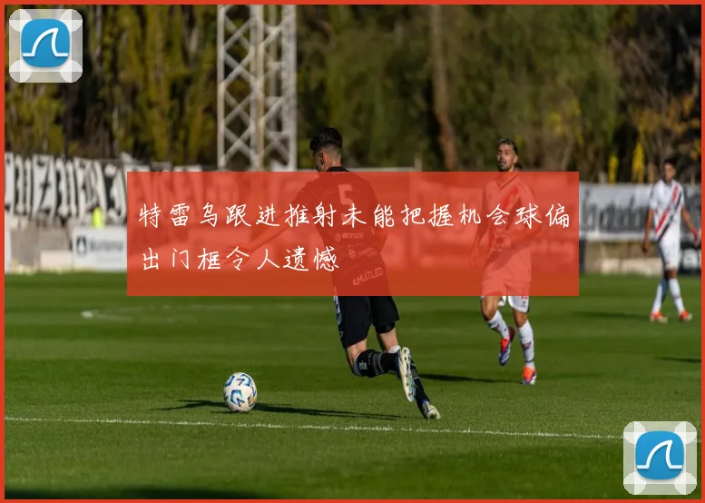 特雷乌跟进推射未能把握机会球偏出门框令人遗憾