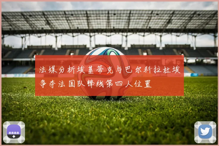 法媒分析埃基蒂克与巴尔科拉杜埃争夺法国队锋线第四人位置