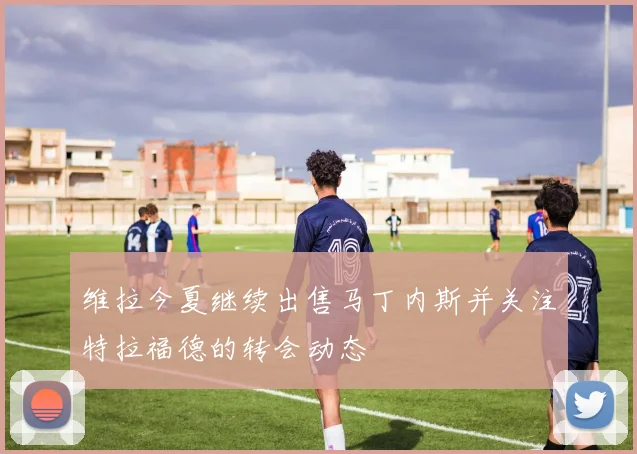 维拉今夏继续出售马丁内斯并关注特拉福德的转会动态