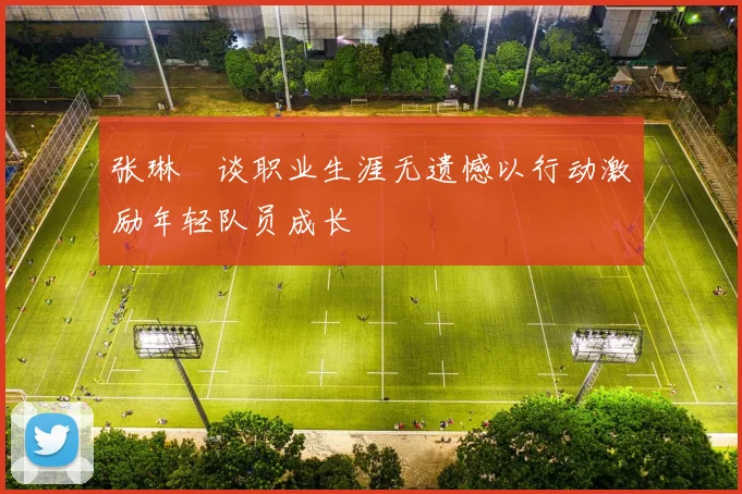 张琳芃谈职业生涯无遗憾以行动激励年轻队员成长