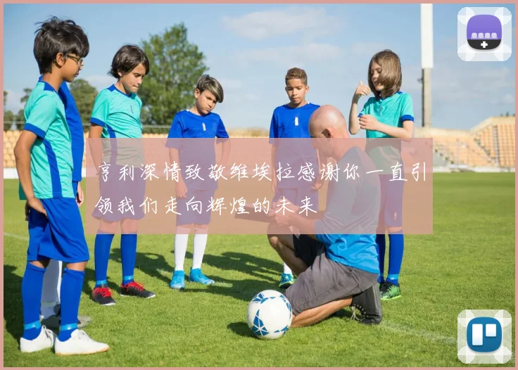 亨利深情致敬维埃拉感谢你一直引领我们走向辉煌的未来